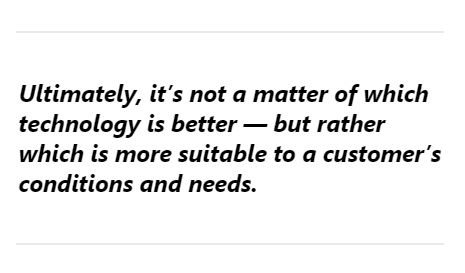 Ultimately, it’s not a matter of which technology is better — but rather which is more suitable to a customer’s conditions and needs.